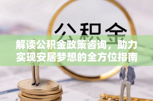 太白解读公积金政策咨询，助力实现安居梦想的全方位指南