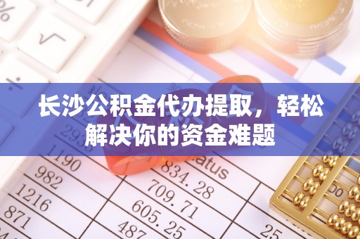 太白长沙公积金代办提取，轻松解决你的资金难题