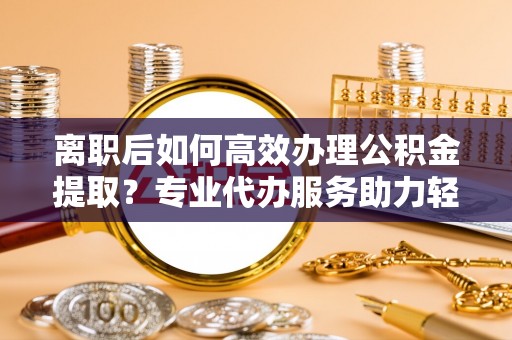 太白离职后如何高效办理公积金提取？专业代办服务助力轻松解决