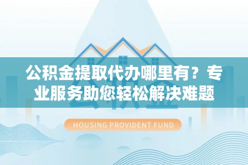 太白公积金提取代办哪里有？专业服务助您轻松解决难题