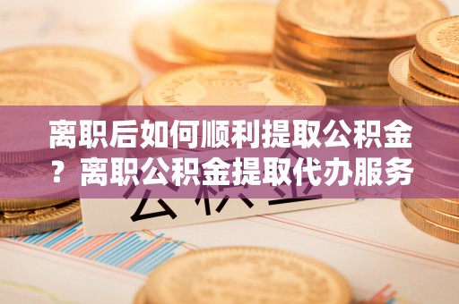 太白离职后如何顺利提取公积金？离职公积金提取代办服务帮你搞定！