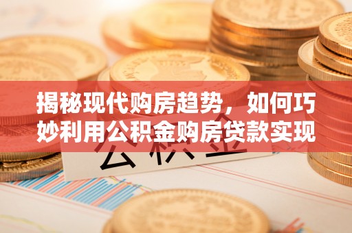 太白揭秘现代购房趋势，如何巧妙利用公积金购房贷款实现置业梦想