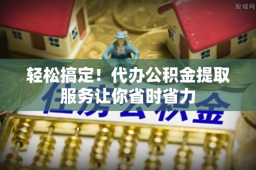 太白轻松搞定！代办公积金提取服务让你省时省力