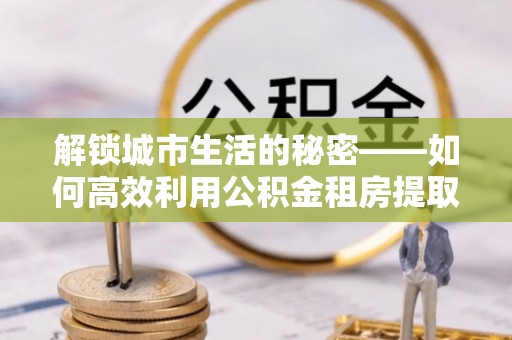 太白解锁城市生活的秘密——如何高效利用公积金租房提取政策优化居住体验