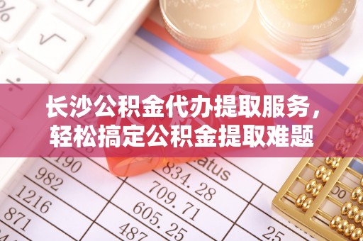 太白长沙公积金代办提取服务，轻松搞定公积金提取难题