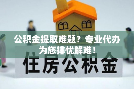 太白公积金提取难题？专业代办为您排忧解难！