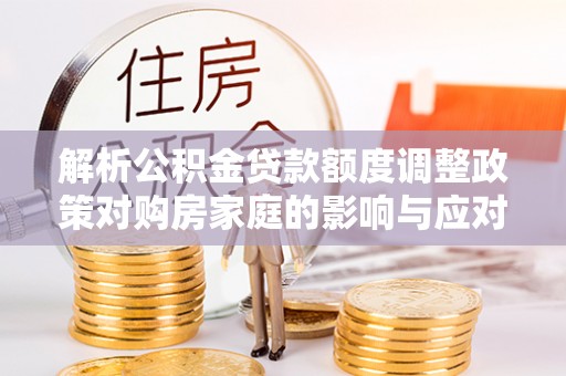 太白解析公积金贷款额度调整政策对购房家庭的影响与应对策略