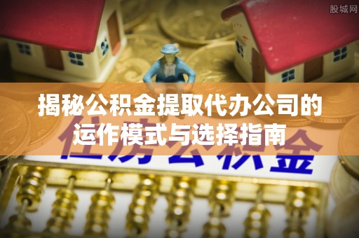 太白揭秘公积金提取代办公司的运作模式与选择指南