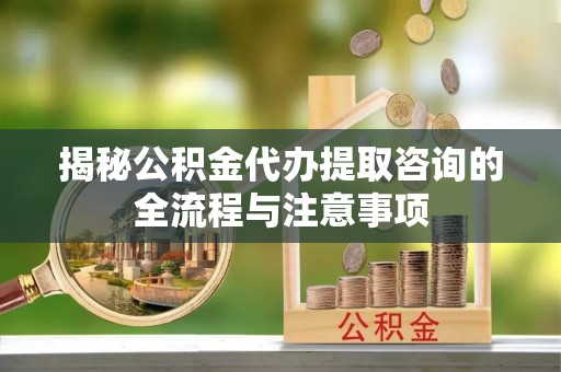 太白揭秘公积金代办提取咨询的全流程与注意事项