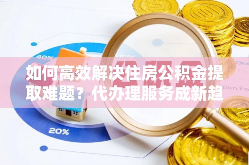 太白如何高效解决住房公积金提取难题？代办理服务成新趋势