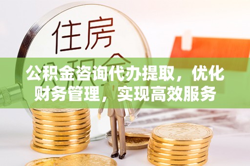太白公积金咨询代办提取，优化财务管理，实现高效服务