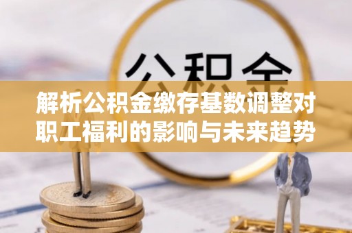 太白解析公积金缴存基数调整对职工福利的影响与未来趋势