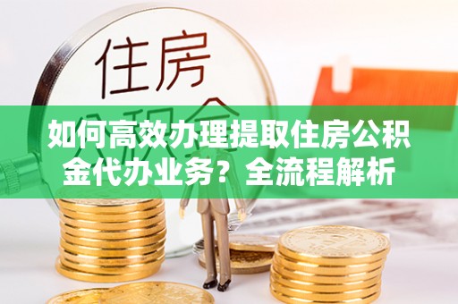 太白如何高效办理提取住房公积金代办业务？全流程解析