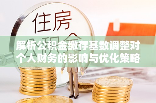 太白解析公积金缴存基数调整对个人财务的影响与优化策略