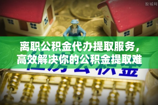 太白离职公积金代办提取服务，高效解决你的公积金提取难题