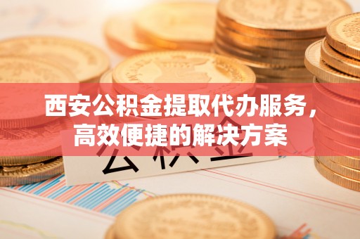 太白西安公积金提取代办服务，高效便捷的解决方案