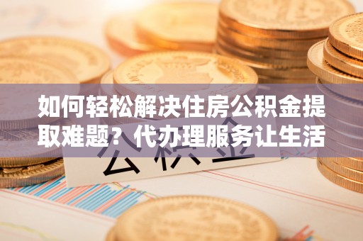 太白如何轻松解决住房公积金提取难题？代办理服务让生活更简单