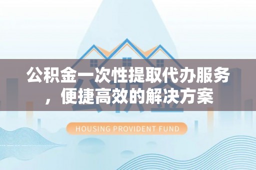 太白公积金一次性提取代办服务，便捷高效的解决方案
