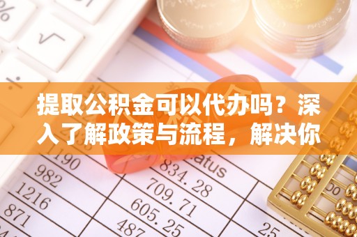 太白提取公积金可以代办吗？深入了解政策与流程，解决你的疑问