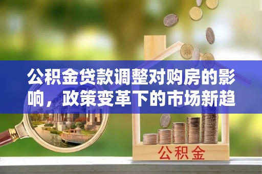 太白公积金贷款调整对购房的影响，政策变革下的市场新趋势