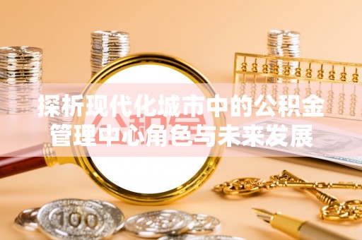 太白探析现代化城市中的公积金管理中心角色与未来发展