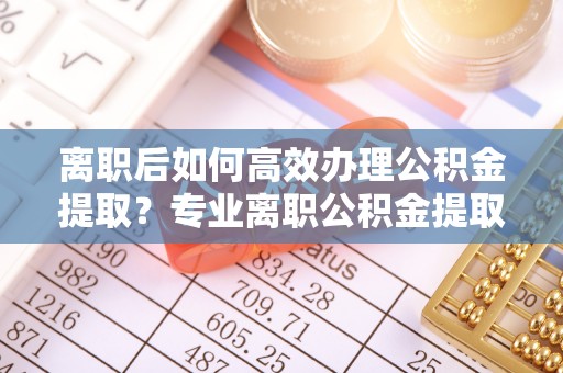 太白离职后如何高效办理公积金提取？专业离职公积金提取代办服务指南