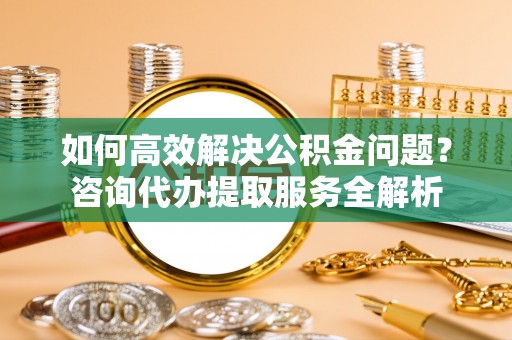 太白如何高效解决公积金问题？咨询代办提取服务全解析