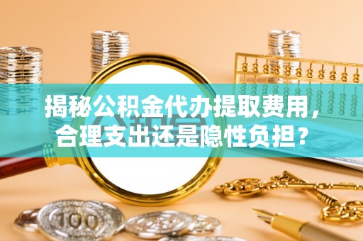 太白揭秘公积金代办提取费用，合理支出还是隐性负担？