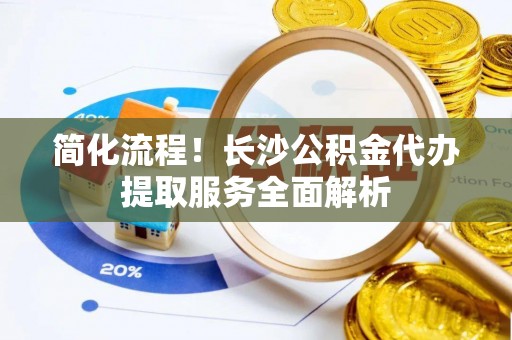太白简化流程！长沙公积金代办提取服务全面解析