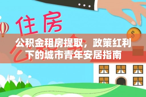 太白公积金租房提取，政策红利下的城市青年安居指南