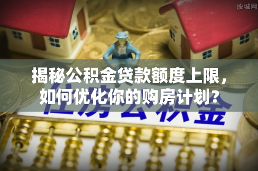 太白揭秘公积金贷款额度上限，如何优化你的购房计划？