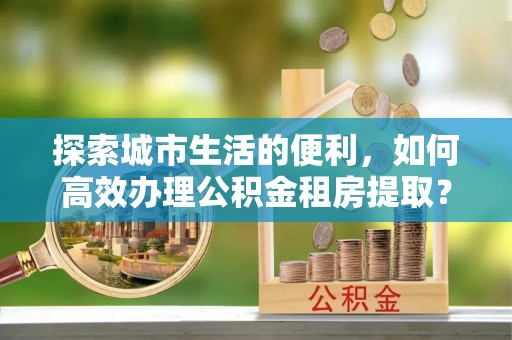 太白探索城市生活的便利，如何高效办理公积金租房提取？