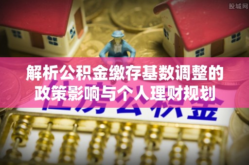 太白解析公积金缴存基数调整的政策影响与个人理财规划