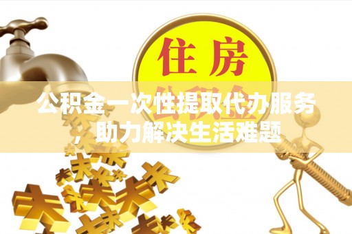 太白公积金一次性提取代办服务，助力解决生活难题