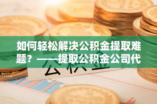 太白如何轻松解决公积金提取难题？——提取公积金公司代办服务解析