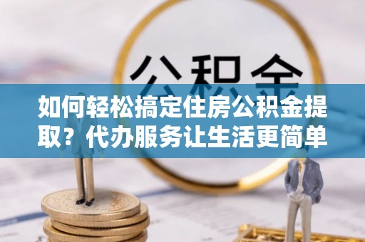 太白如何轻松搞定住房公积金提取？代办服务让生活更简单
