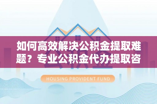太白如何高效解决公积金提取难题？专业公积金代办提取咨询服务来助力