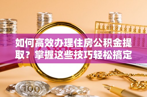 太白如何高效办理住房公积金提取？掌握这些技巧轻松搞定