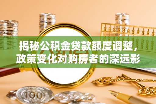 太白揭秘公积金贷款额度调整，政策变化对购房者的深远影响