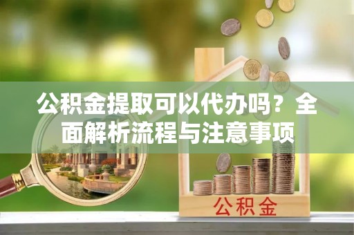 太白公积金提取可以代办吗？全面解析流程与注意事项